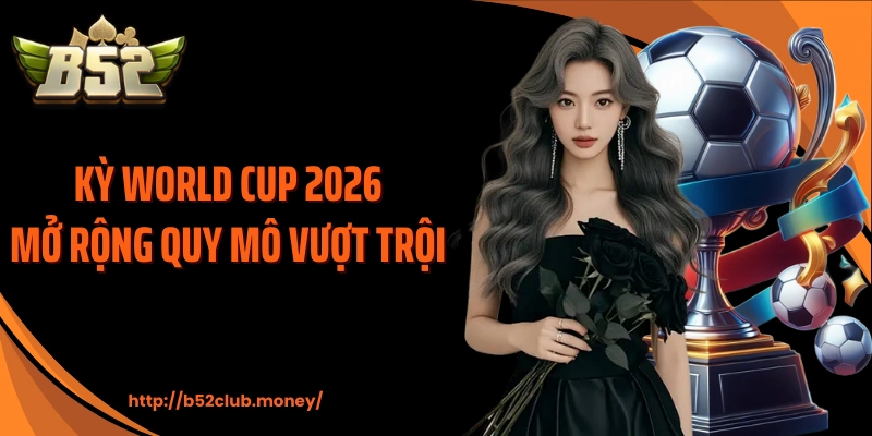 Kỳ World Cup 2026 mở rộng quy mô vượt trội